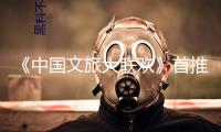 《中國文旅大聯(lián)歡》首推“國風文明篇”！端午敞開出行新體驗