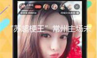 “蘇超梗王”常州主場未賽先熱，當地媒體：海內存知己，無謂幾比幾