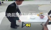 王曉晨回應與俞灝明已婚風聞：頭昏了我們高興就好