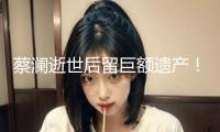 蔡瀾逝世后留巨額遺產(chǎn)！香港豪宅價(jià)值3200萬，還有多家制造公司